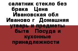 салатник стекло без брака › Цена ­ 200 - Ивановская обл., Иваново г. Домашняя утварь и предметы быта » Посуда и кухонные принадлежности   